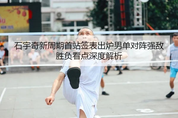 石宇奇新周期首站签表出炉男单对阵强敌胜负看点深度解析